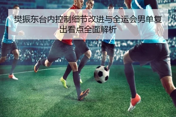 樊振东台内控制细节改进与全运会男单复出看点全面解析